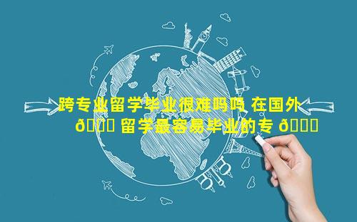 跨专业留学毕业很难吗吗 在国外 🐝 留学最容易毕业的专 🐎 业